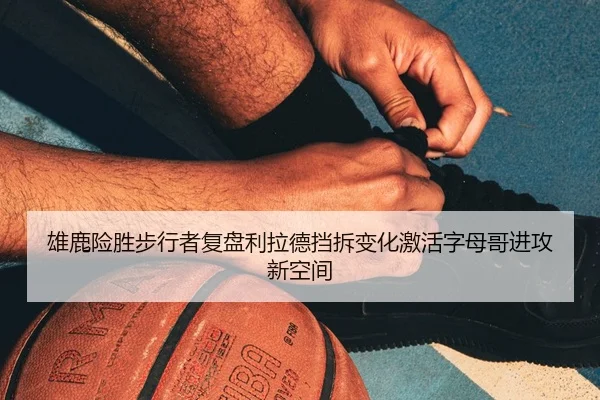 雄鹿险胜步行者复盘利拉德挡拆变化激活字母哥进攻新空间