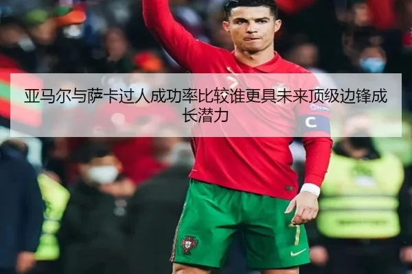 亚马尔与萨卡过人成功率比较谁更具未来顶级边锋成长潜力