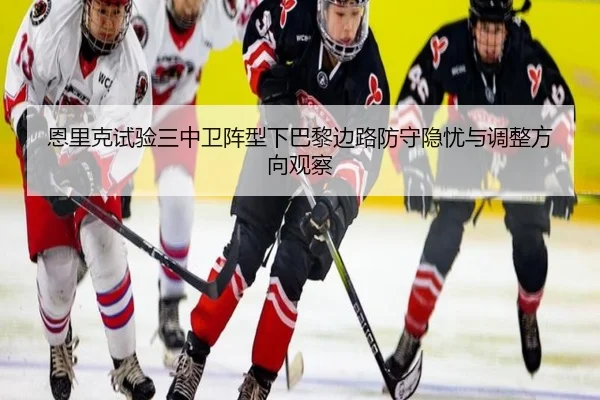 恩里克试验三中卫阵型下巴黎边路防守隐忧与调整方向观察