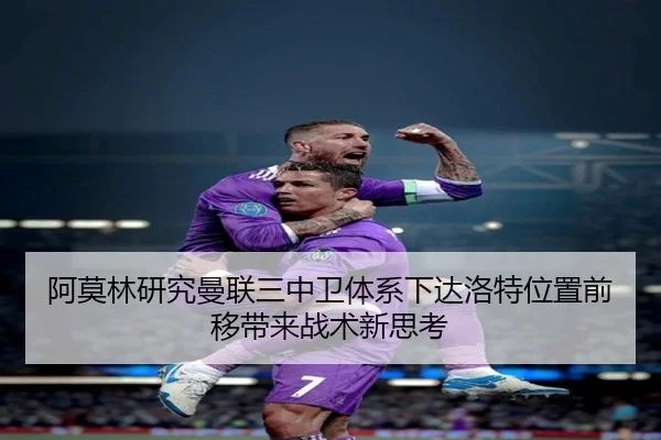 阿莫林研究曼联三中卫体系下达洛特位置前移带来战术新思考